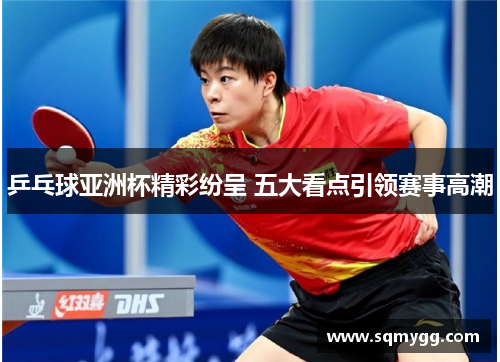 乒乓球亚洲杯精彩纷呈 五大看点引领赛事高潮