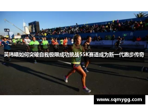 吴玮曦如何突破自我极限成功挑战55K赛道成为新一代跑步传奇